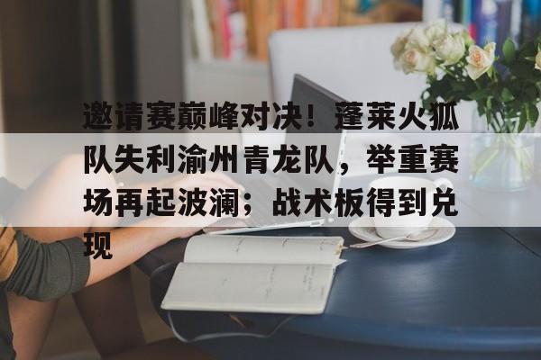九游体育-邀请赛巅峰对决!蓬莱火狐队失利渝州青龙队,举重赛场再起波澜;战术板得到兑现的简单介绍