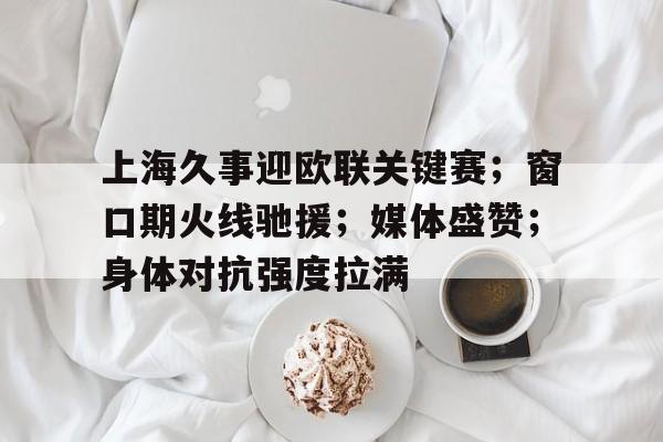 九游体育入口-包含上海久事迎欧联关键赛;窗口期火线驰援;媒体盛赞;身体对抗强度拉满的词条