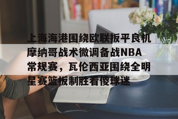 上海海港围绕欧联扳平良机摩纳哥战术微调备战NBA常规赛，瓦伦西亚围绕全明星赛篮板制胜看傻球迷(上海海港今天比赛直播)