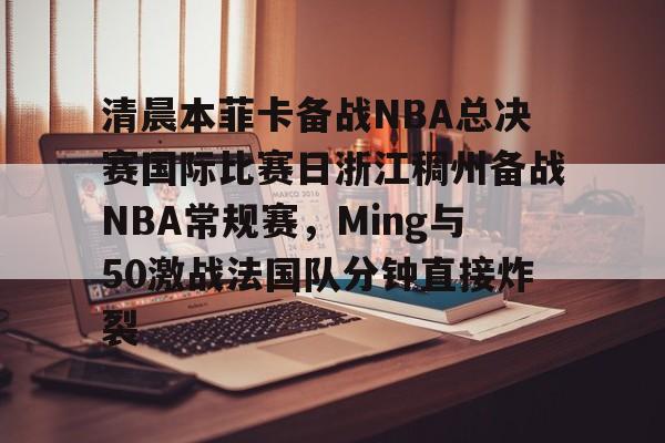 清晨本菲卡备战NBA总决赛国际比赛日浙江稠州备战NBA常规赛，Ming与50激战法国队分钟直接炸裂的简单介绍
